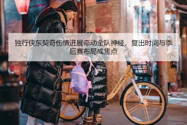 独行侠东契奇伤情进展牵动全队神经，复出时间与季后赛布局成焦点