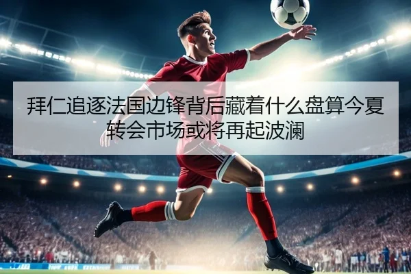 拜仁追逐法国边锋背后藏着什么盘算今夏转会市场或将再起波澜 | manguantiyu