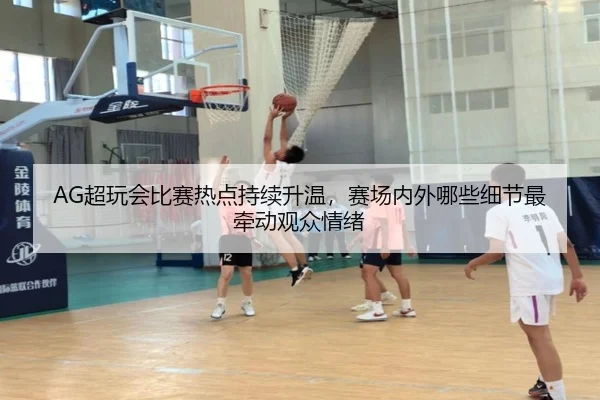 AG超玩会比赛热点持续升温，赛场内外哪些细节最牵动观众情绪